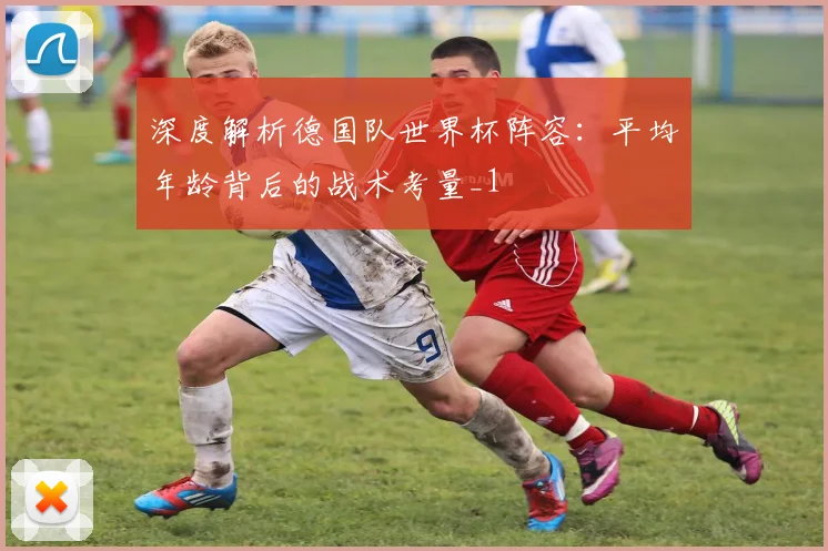 深度解析德国队世界杯阵容：平均年龄背后的战术考量_1