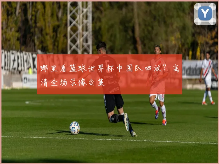 哪里看篮球世界杯中国队回放？高清全场录像合集