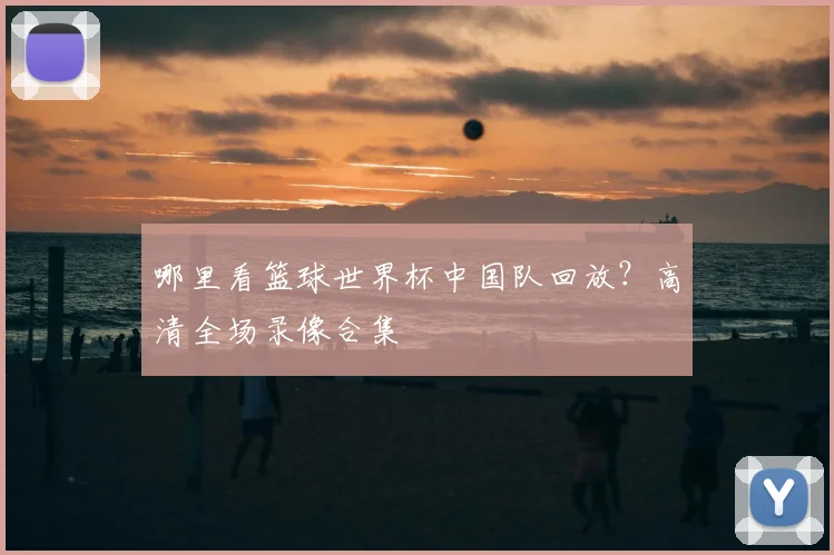 哪里看篮球世界杯中国队回放?高清全场录像合集